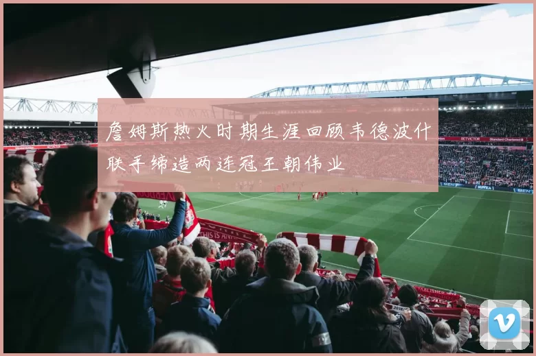 詹姆斯热火时期生涯回顾韦德波什联手缔造两连冠王朝伟业