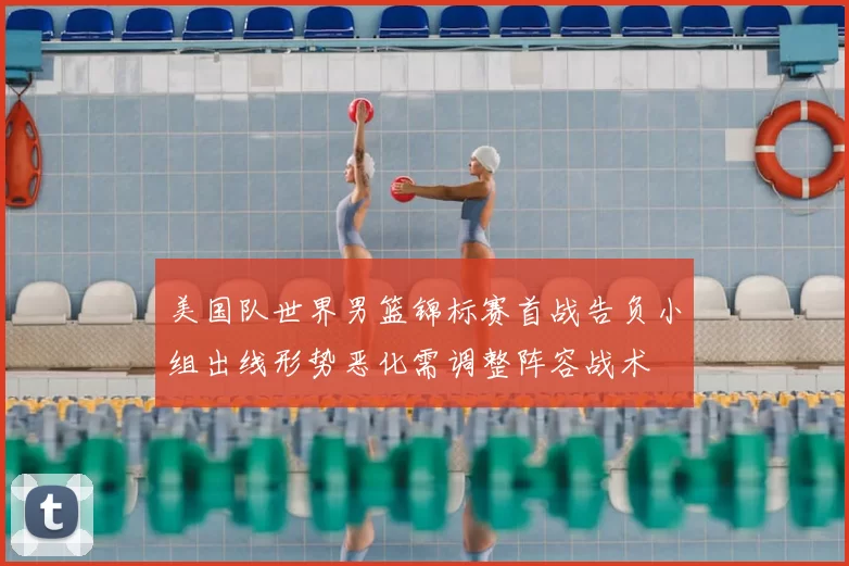 美国队世界男篮锦标赛首战告负小组出线形势恶化需调整阵容战术