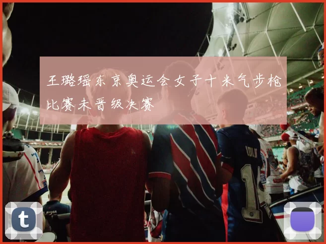 王璐瑶东京奥运会女子十米气步枪比赛未晋级决赛