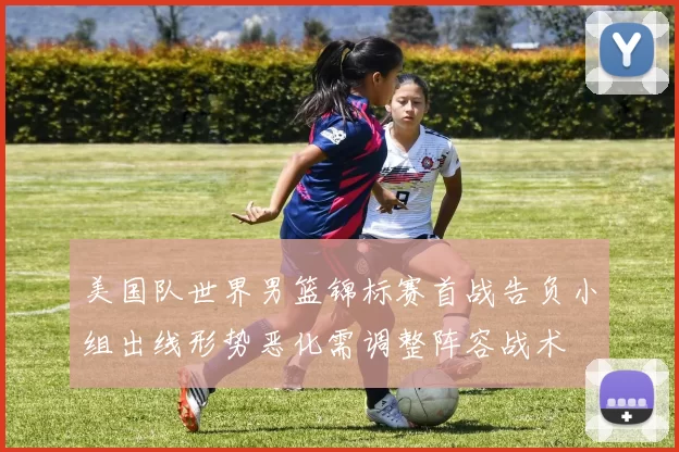 美国队世界男篮锦标赛首战告负小组出线形势恶化需调整阵容战术