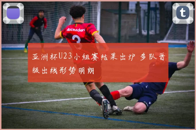 亚洲杯U23小组赛结果出炉 多队晋级出线形势明朗