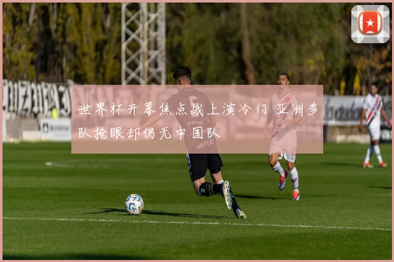 世界杯开幕焦点战上演冷门 亚洲多队抢眼却仍无中国队