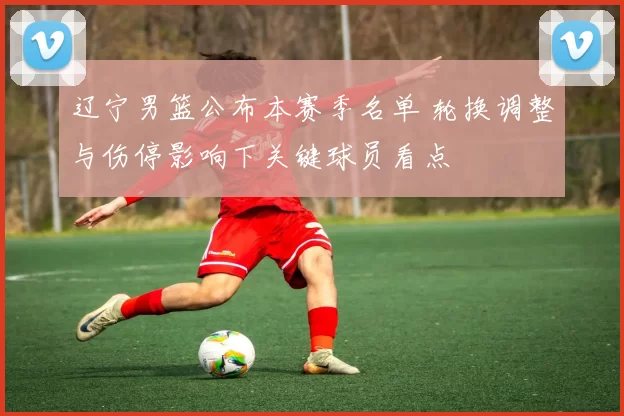 辽宁男篮公布本赛季名单 轮换调整与伤停影响下关键球员看点