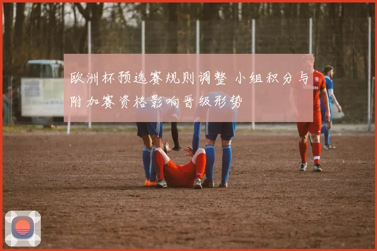 欧洲杯预选赛规则调整 小组积分与附加赛资格影响晋级形势