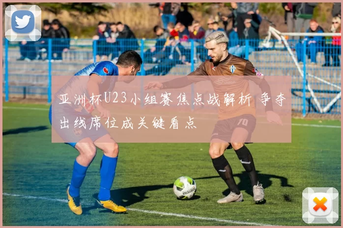 亚洲杯U23小组赛焦点战解析 争夺出线席位成关键看点