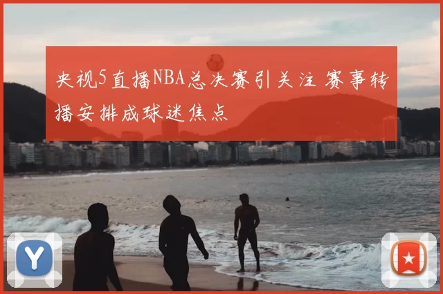 央视5直播NBA总决赛引关注 赛事转播安排成球迷焦点