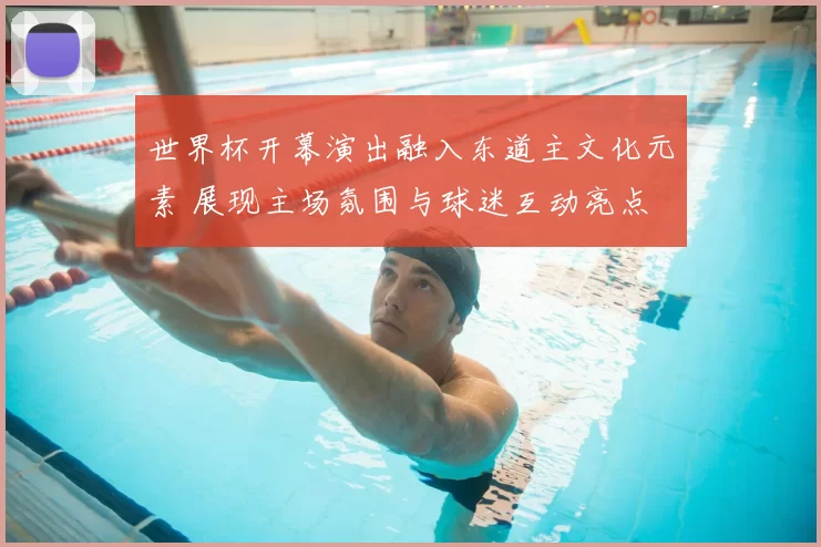 世界杯开幕演出融入东道主文化元素 展现主场氛围与球迷互动亮点