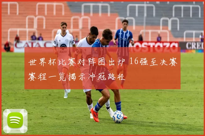 世界杯比赛对阵图出炉 16强至决赛赛程一览揭示冲冠路径
