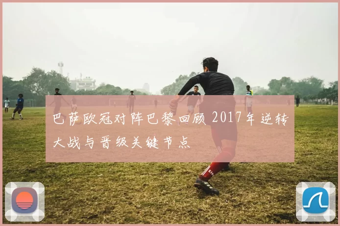 巴萨欧冠对阵巴黎回顾 2017年逆转大战与晋级关键节点