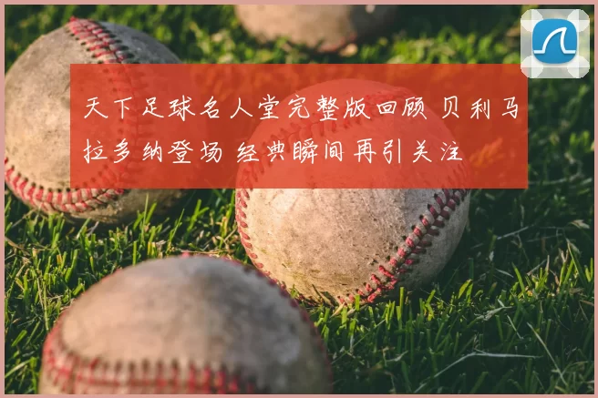 天下足球名人堂完整版回顾 贝利马拉多纳登场 经典瞬间再引关注