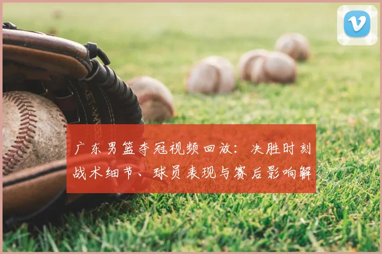 广东男篮夺冠视频回放：决胜时刻战术细节、球员表现与赛后影响解读