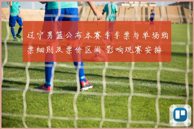 辽宁男篮公布本赛季季票与单场购票细则及票价区间 影响观赛安排