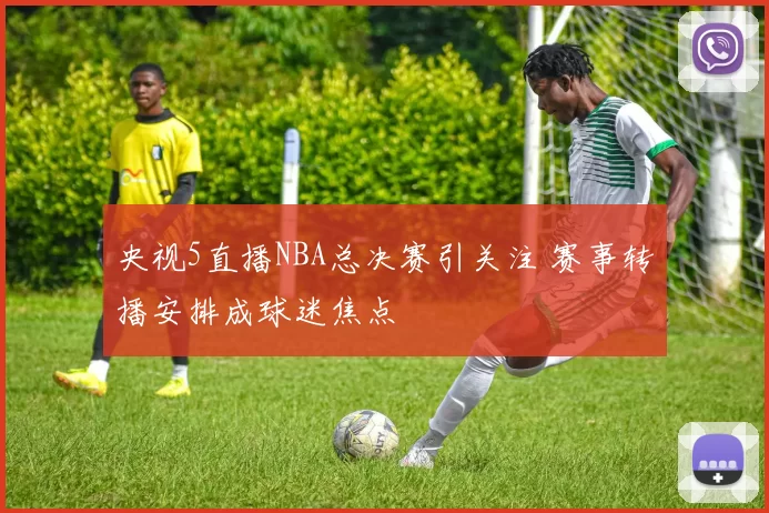 央视5直播NBA总决赛引关注 赛事转播安排成球迷焦点