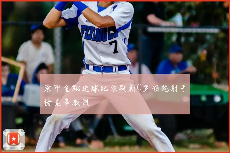 意甲金靴进球纪录刷新C罗领跑射手榜竞争激烈