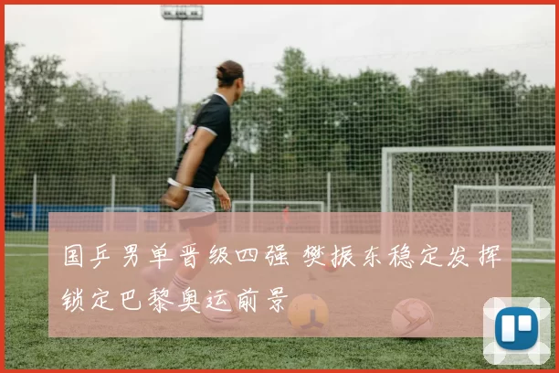 国乒男单晋级四强 樊振东稳定发挥锁定巴黎奥运前景