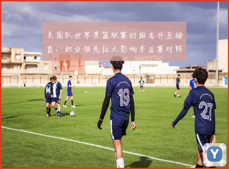 美国队世界男篮联赛的排名升至榜首，积分领先拉大影响季后赛对阵