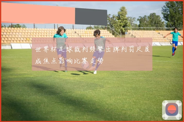 世界杯足球裁判频繁出牌判罚尺度成焦点影响比赛走势