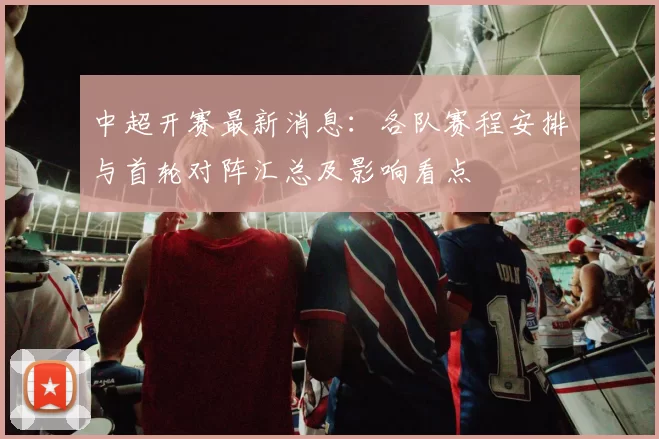 中超开赛最新消息：各队赛程安排与首轮对阵汇总及影响看点