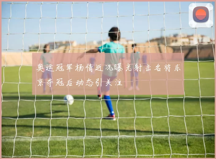 奥运冠军杨倩近况曝光射击名将东京夺冠后动态引关注