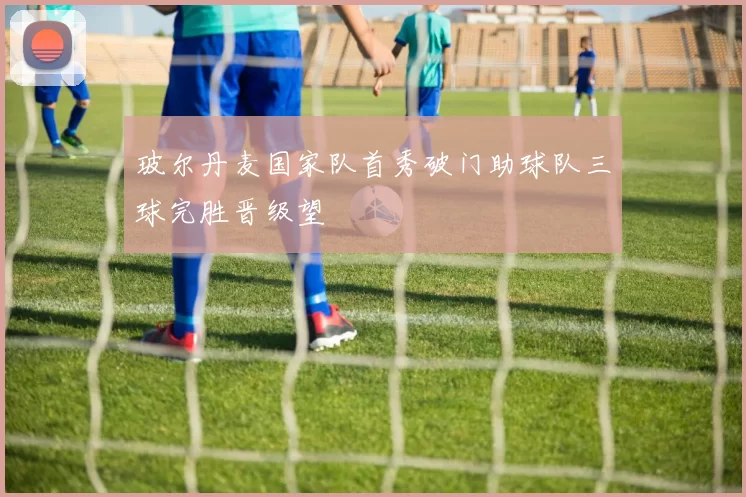 玻尔丹麦国家队首秀破门助球队三球完胜晋级望