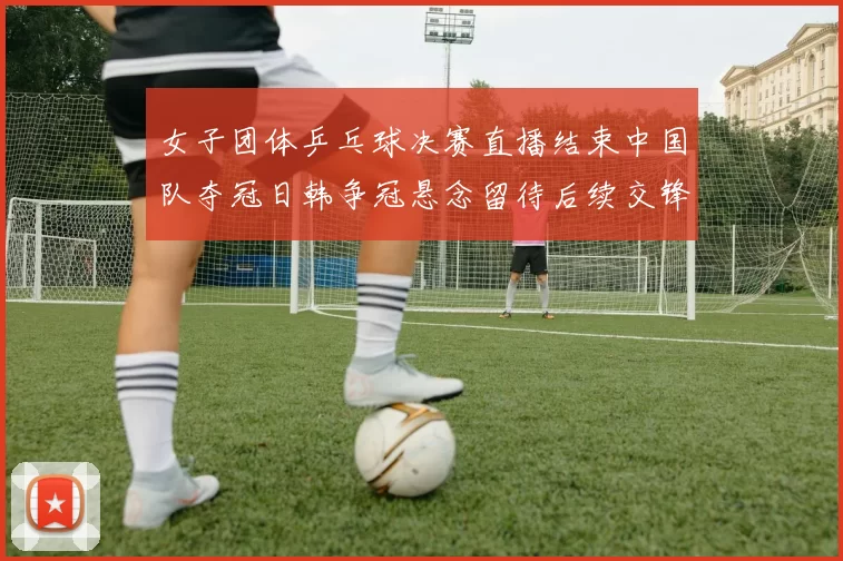 女子团体乒乓球决赛直播结束中国队夺冠日韩争冠悬念留待后续交锋