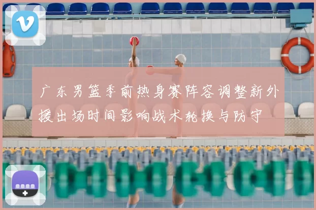 广东男篮季前热身赛阵容调整新外援出场时间影响战术轮换与防守