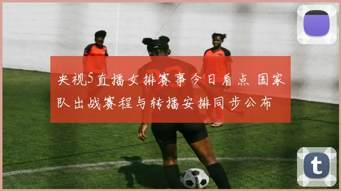 央视5直播女排赛事今日看点 国家队出战赛程与转播安排同步公布