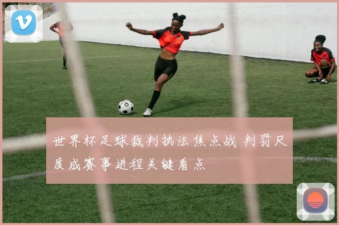 世界杯足球裁判执法焦点战 判罚尺度成赛事进程关键看点
