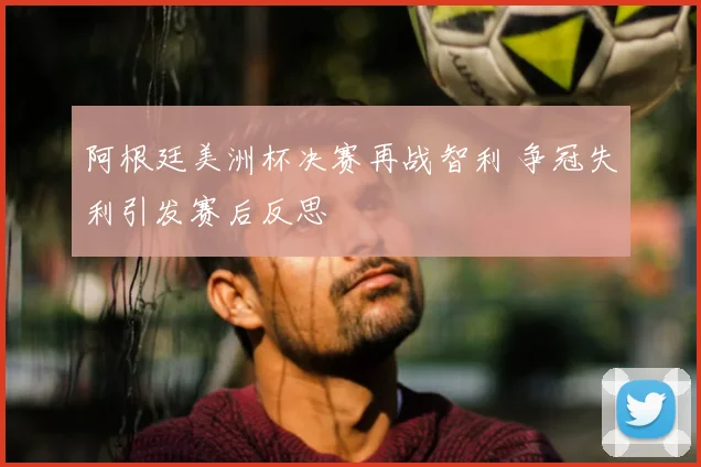 阿根廷美洲杯决赛再战智利 争冠失利引发赛后反思