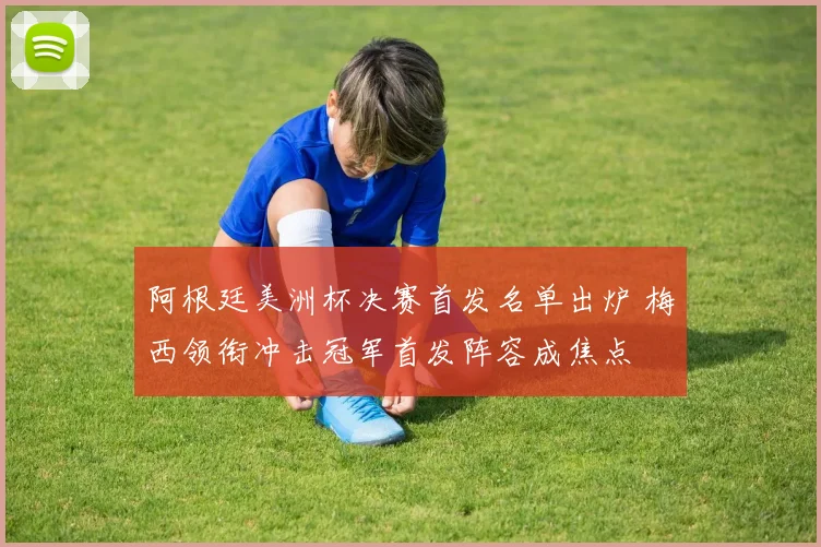 阿根廷美洲杯决赛首发名单出炉 梅西领衔冲击冠军首发阵容成焦点