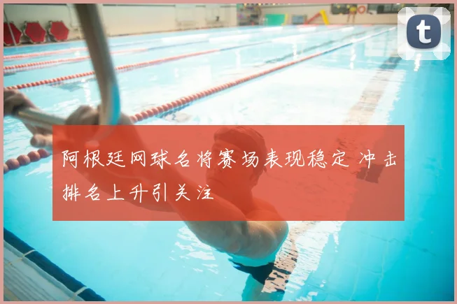 阿根廷网球名将赛场表现稳定 冲击排名上升引关注