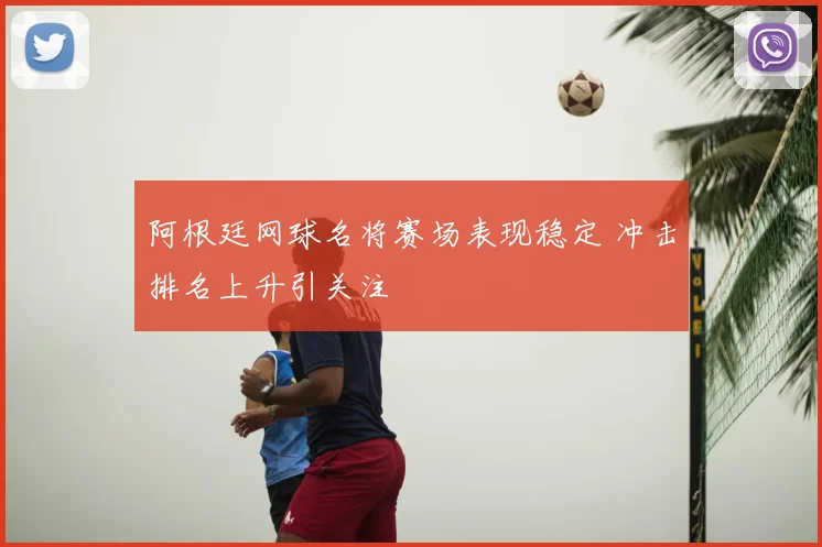 阿根廷网球名将赛场表现稳定 冲击排名上升引关注