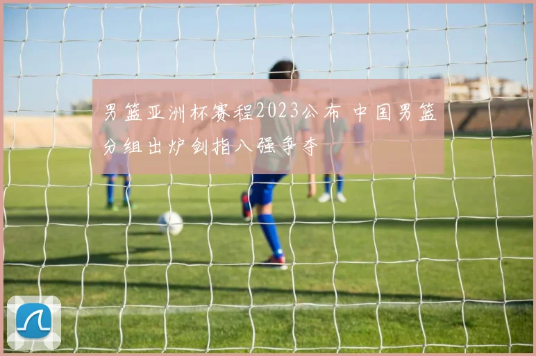 男篮亚洲杯赛程2023公布 中国男篮分组出炉剑指八强争夺